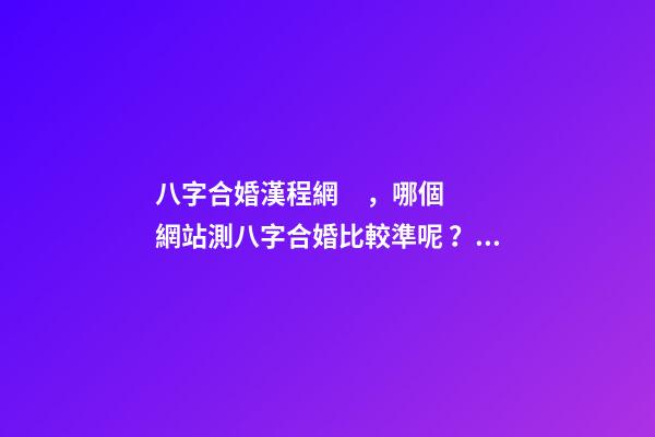 八字合婚漢程網，哪個網站測八字合婚比較準呢？ 八字合婚漢程網，測八字合婚？